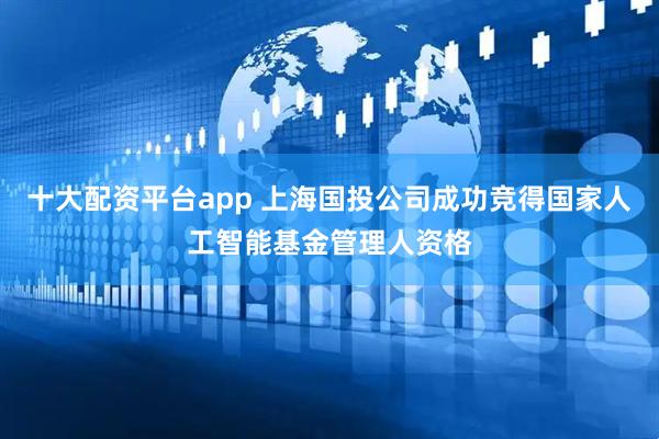 十大配资平台app 上海国投公司成功竞得国家人工智能基金管理人资格