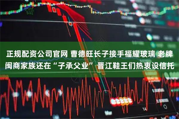 正规配资公司官网 曹德旺长子接手福耀玻璃 老牌闽商家族还在“子承父业” 晋江鞋王们热衷设信托