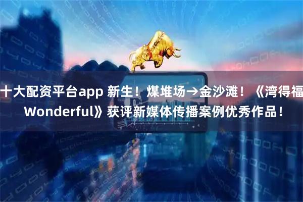 十大配资平台app 新生！煤堆场→金沙滩！《湾得福 Wonderful》获评新媒体传播案例优秀作品！