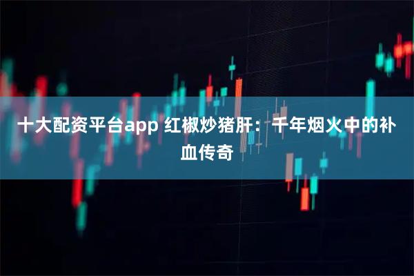 十大配资平台app 红椒炒猪肝：千年烟火中的补血传奇
