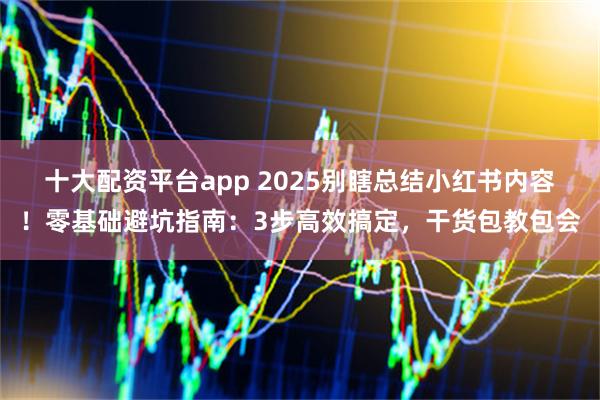 十大配资平台app 2025别瞎总结小红书内容!零基础避坑指南:3步高效搞定,干货包教包会