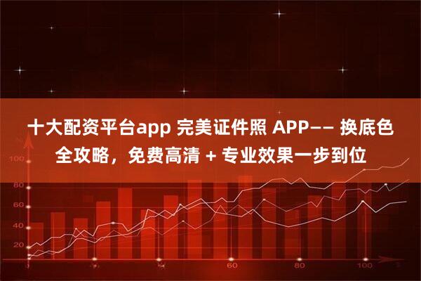 十大配资平台app 完美证件照 APP—— 换底色全攻略，免费高清 + 专业效果一步到位