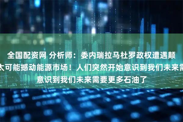 全国配资网 分析师：委内瑞拉马杜罗政权遭遇颠覆在短期内不太可能撼动能源市场！人们突然开始意识到我们未来需要更多石油了