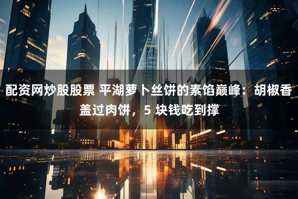 配资网炒股股票 平湖萝卜丝饼的素馅巅峰：胡椒香盖过肉饼，5 块钱吃到撑