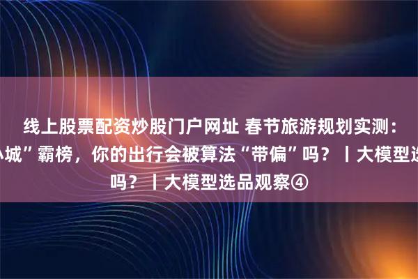 线上股票配资炒股门户网址 春节旅游规划实测:当“网红小城”霸榜,你的出行会被算法“带偏”吗?丨大模型选品观察④