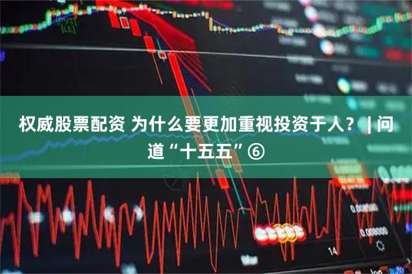 权威股票配资 为什么要更加重视投资于人？ | 问道“十五五”⑥