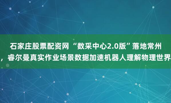 石家庄股票配资网 “数采中心2.0版”落地常州，睿尔曼真实作业场景数据加速机器人理解物理世界
