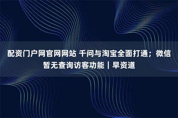 配资门户网官网网站 千问与淘宝全面打通；微信暂无查询访客功能｜早资道