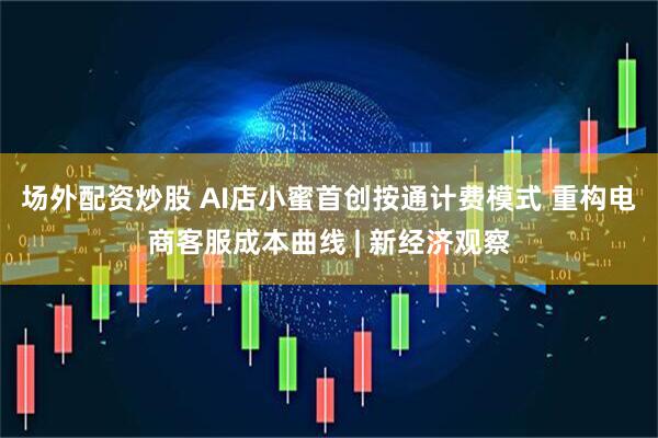 场外配资炒股 AI店小蜜首创按通计费模式 重构电商客服成本曲线 | 新经济观察