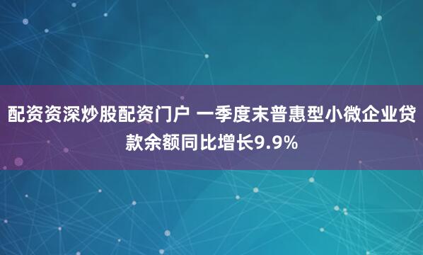配资资深炒股配资门户 一季度末普惠型小微企业贷款余额同比增长9.9%