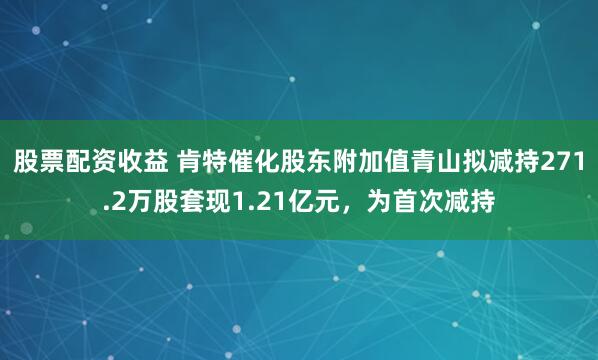 股票配资收益 肯特催化股东附加值青山拟减持271.2万股套现1.21亿元，为首次减持