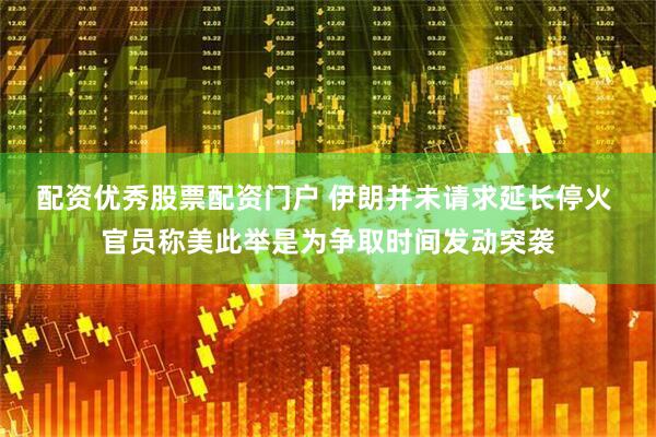 配资优秀股票配资门户 伊朗并未请求延长停火 官员称美此举是为争取时间发动突袭